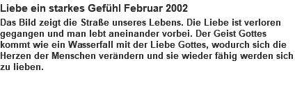 Liebe ein starkes Gefühl Februar 2002 Das Bild zeigt die Straße unseres Lebens. Die Liebe ist verloren gegangen und man lebt aneinander vorbei. Der Geist Gottes kommt wie ein Wasserfall mit der Liebe Gottes, wodurch sich die Herzen der Menschen verändern und sie wieder fähig werden sich zu lieben. 