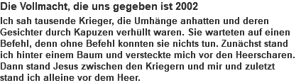 Die Vollmacht, die uns gegeben ist 2002 Ich sah tausende Krieger, die Umhänge anhatten und deren Gesichter durch Kapuzen verhüllt waren. Sie warteten auf einen Befehl, denn ohne Befehl konnten sie nichts tun. Zunächst stand ich hinter einem Baum und versteckte mich vor den Heerscharen. Dann stand Jesus zwischen den Kriegern und mir und zuletzt stand ich alleine vor dem Heer.